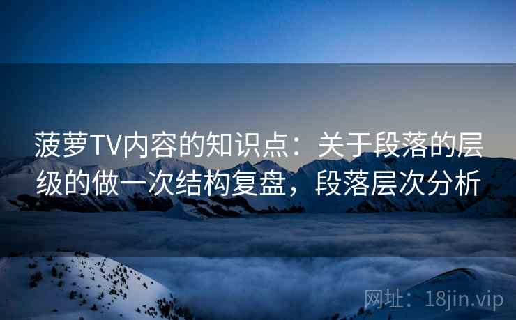 菠萝TV内容的知识点：关于段落的层级的做一次结构复盘，段落层次分析