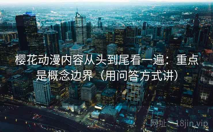 樱花动漫内容从头到尾看一遍：重点是概念边界（用问答方式讲）