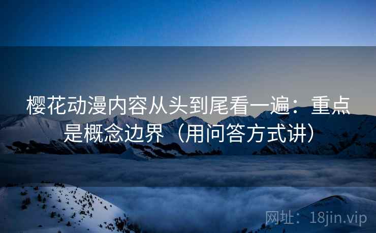 樱花动漫内容从头到尾看一遍：重点是概念边界（用问答方式讲）