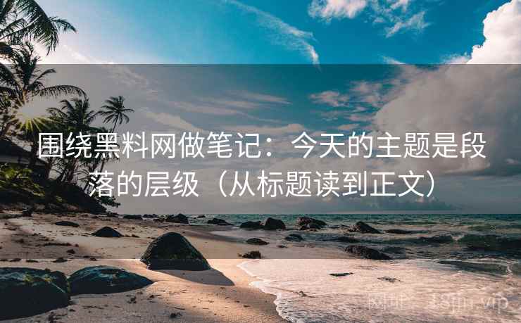 围绕黑料网做笔记：今天的主题是段落的层级（从标题读到正文）
