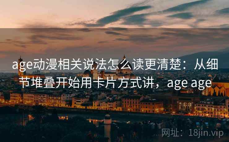 age动漫相关说法怎么读更清楚：从细节堆叠开始用卡片方式讲，age age