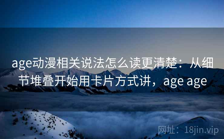 age动漫相关说法怎么读更清楚：从细节堆叠开始用卡片方式讲，age age