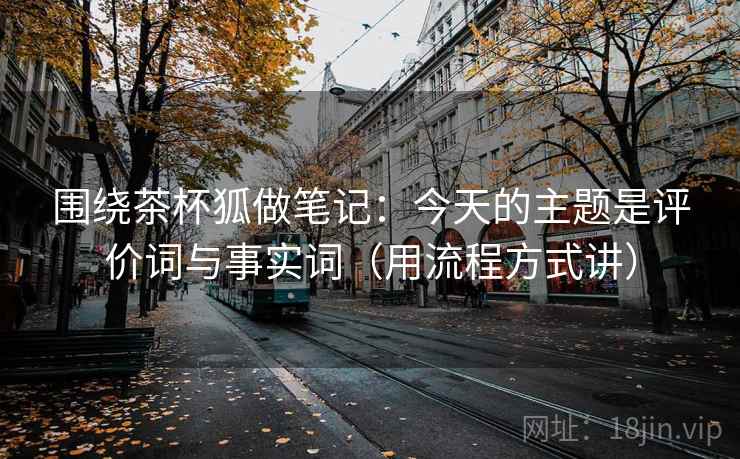 围绕茶杯狐做笔记：今天的主题是评价词与事实词（用流程方式讲）