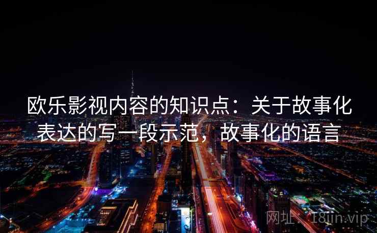 欧乐影视内容的知识点：关于故事化表达的写一段示范，故事化的语言