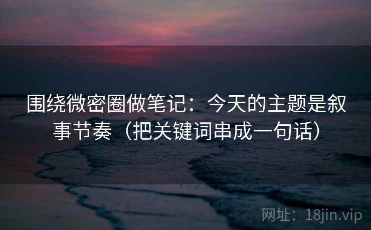 围绕微密圈做笔记：今天的主题是叙事节奏（把关键词串成一句话）