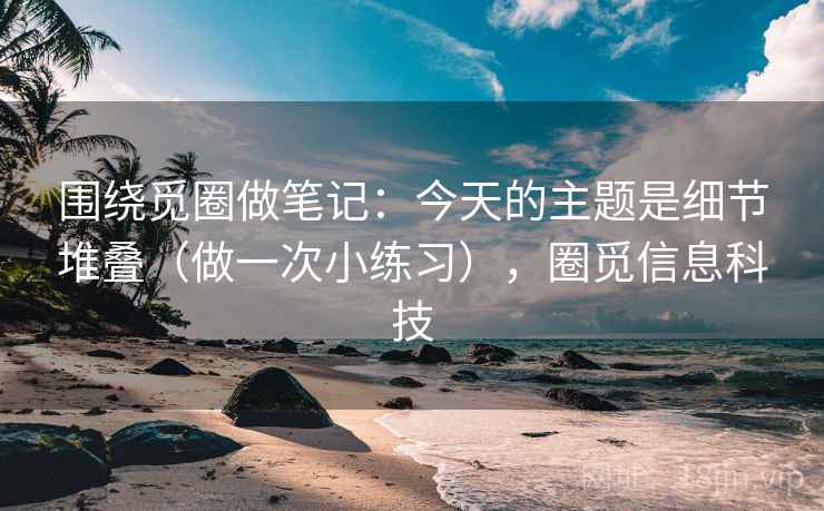 围绕觅圈做笔记：今天的主题是细节堆叠（做一次小练习），圈觅信息科技
